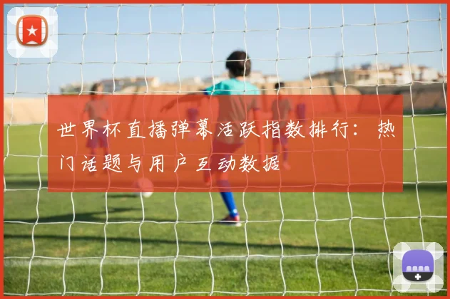 世界杯直播弹幕活跃指数排行：热门话题与用户互动数据