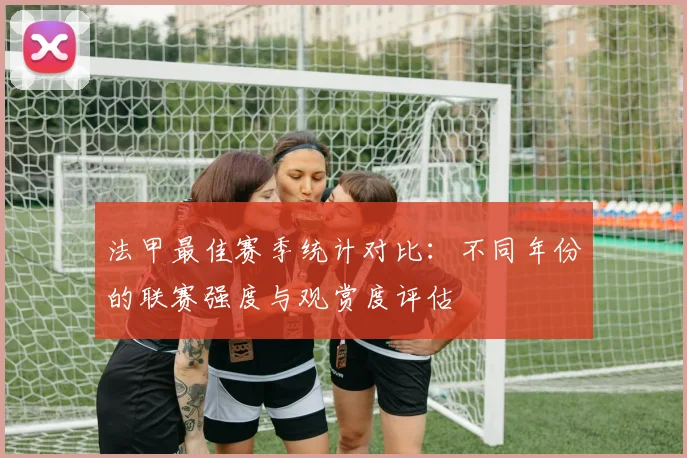 法甲最佳赛季统计对比：不同年份的联赛强度与观赏度评估