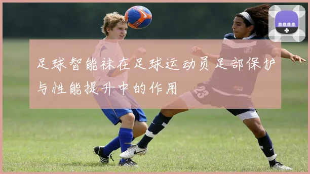 足球智能袜在足球运动员足部保护与性能提升中的作用