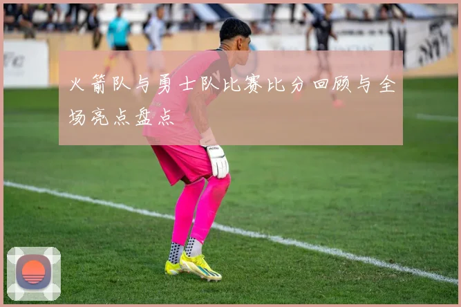 火箭队与勇士队比赛比分回顾与全场亮点盘点